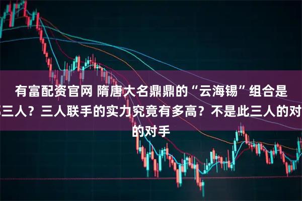 有富配资官网 隋唐大名鼎鼎的“云海锡”组合是哪三人？三人联手的实力究竟有多高？不是此三人的对手