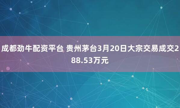 成都劲牛配资平台 贵州茅台3月20日大宗交易成交288.53万元