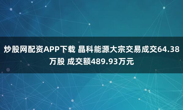 炒股网配资APP下载 晶科能源大宗交易成交64.38万股 成交额489.93万元
