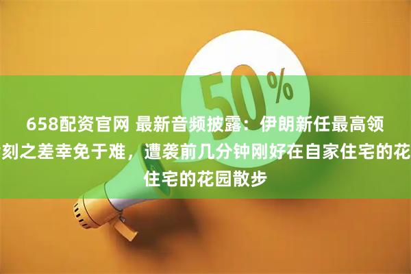 658配资官网 最新音频披露：伊朗新任最高领袖因片刻之差幸免于难，遭袭前几分钟刚好在自家住宅的花园散步