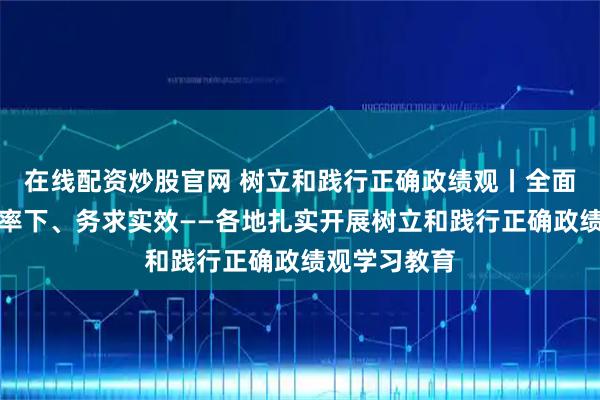 在线配资炒股官网 树立和践行正确政绩观丨全面部署、以上率下、务求实效——各地扎实开展树立和践行正确政绩观学习教育