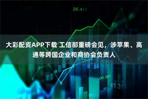 大彩配资APP下载 工信部重磅会见，涉苹果、高通等跨国企业和商协会负责人