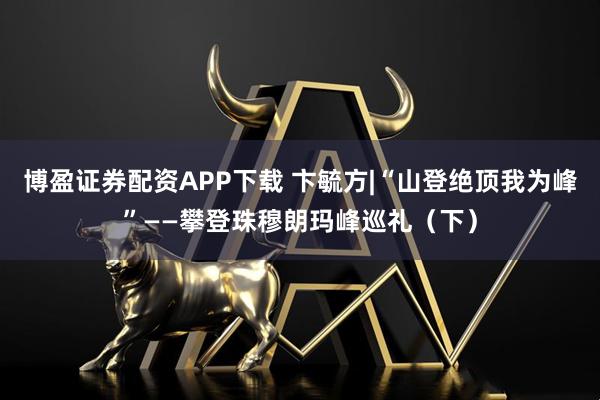 博盈证券配资APP下载 卞毓方|“山登绝顶我为峰”——攀登珠穆朗玛峰巡礼（下）