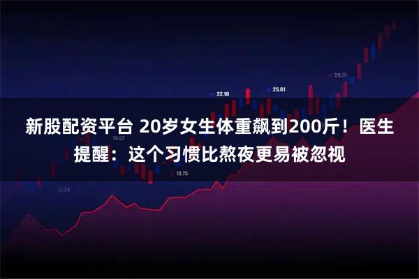新股配资平台 20岁女生体重飙到200斤！医生提醒：这个习惯比熬夜更易被忽视